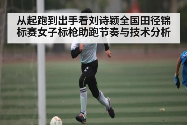 从起跑到出手看刘诗颖全国田径锦标赛女子标枪助跑节奏与技术分析